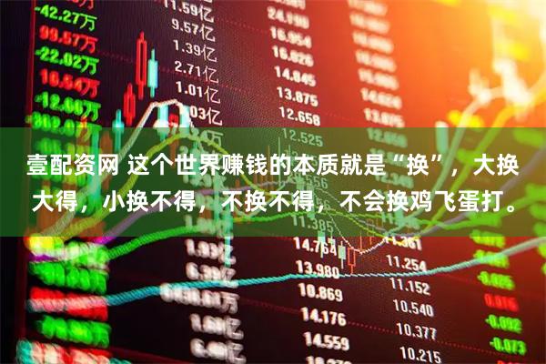 壹配资网 这个世界赚钱的本质就是“换”，大换大得，小换不得，不换不得，不会换鸡飞蛋打。