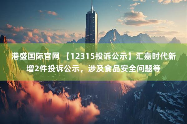 港盛国际官网 【12315投诉公示】汇嘉时代新增2件投诉公示，涉及食品安全问题等