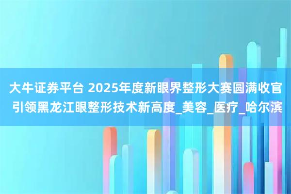 大牛证券平台 2025年度新眼界整形大赛圆满收官 引领黑龙江眼整形技术新高度_美容_医疗_哈尔滨