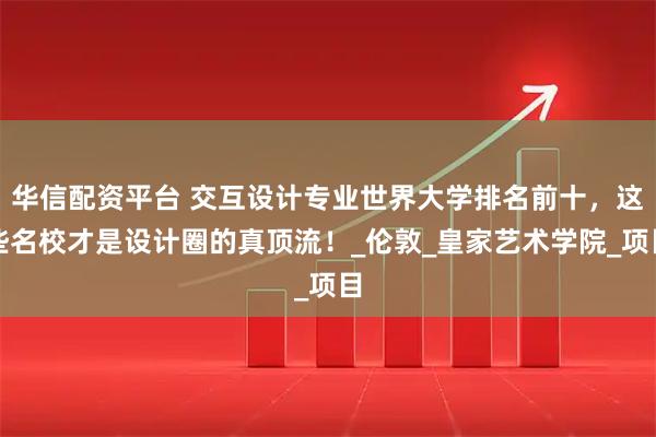 华信配资平台 交互设计专业世界大学排名前十，这些名校才是设计圈的真顶流！_伦敦_皇家艺术学院_项目