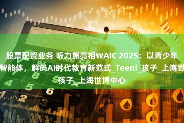 股票配资业务 听力熊亮相WAIC 2025：以青少年专属AI智能体，解码AI时代教育新范式_Teeni_孩子_上海世博中心