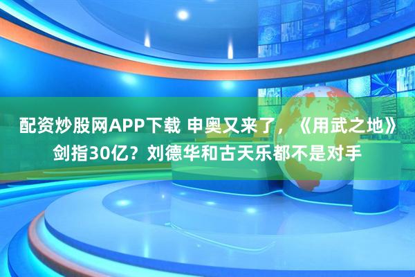 配资炒股网APP下载 申奥又来了，《用武之地》剑指30亿？刘德华和古天乐都不是对手