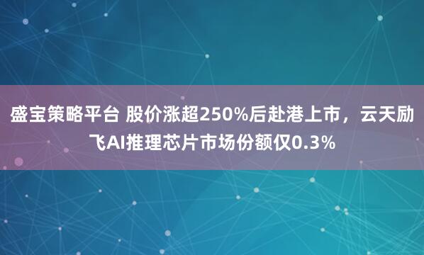 盛宝策略平台 股价涨超250%后赴港上市，云天励飞AI推理芯片市场份额仅0.3%