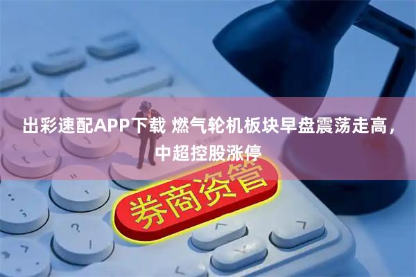 出彩速配APP下载 燃气轮机板块早盘震荡走高，中超控股涨停