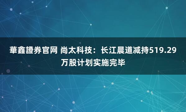 華鑫證券官网 尚太科技：长江晨道减持519.29万股计划实施完毕