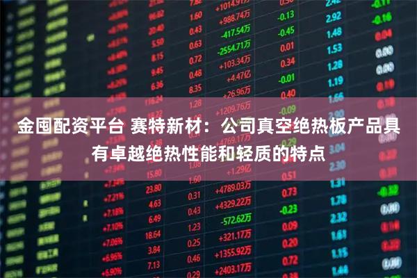 金囤配资平台 赛特新材：公司真空绝热板产品具有卓越绝热性能和轻质的特点