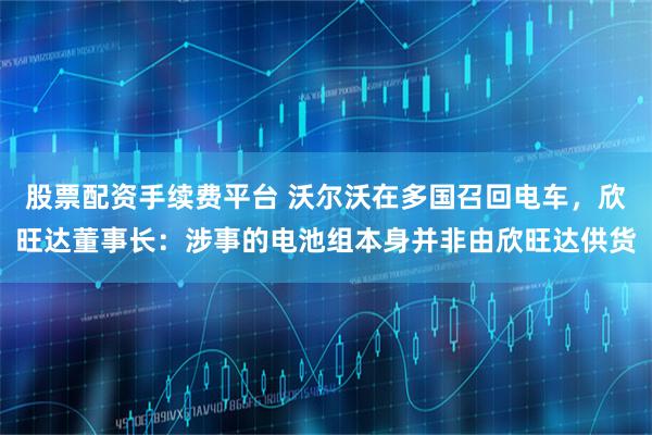 股票配资手续费平台 沃尔沃在多国召回电车，欣旺达董事长：涉事的电池组本身并非由欣旺达供货