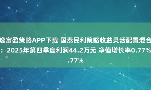 逸富盈策略APP下载 国泰民利策略收益灵活配置混合：2025年第四季度利润44.2万元 净值增长率0.77%