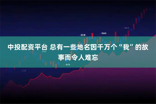 中投配资平台 总有一些地名因千万个“我”的故事而令人难忘