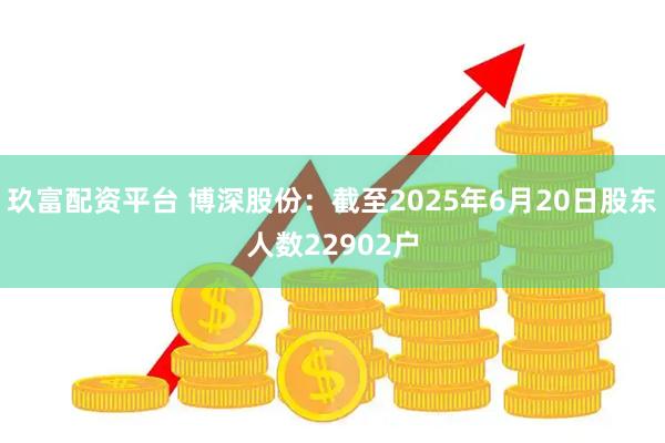 玖富配资平台 博深股份：截至2025年6月20日股东人数22902户