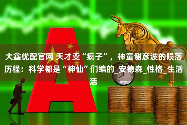 大鑫优配官网 天才变“疯子”，神童谢彦波的陨落历程：科学都是“神仙”们编的_安德森_性格_生活