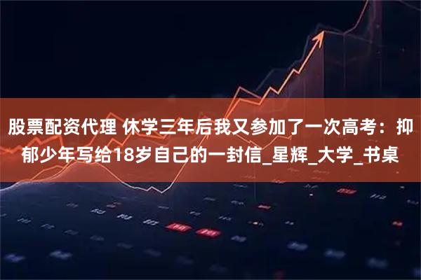 股票配资代理 休学三年后我又参加了一次高考：抑郁少年写给18岁自己的一封信_星辉_大学_书桌
