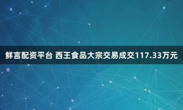 鲜言配资平台 西王食品大宗交易成交117.33万元