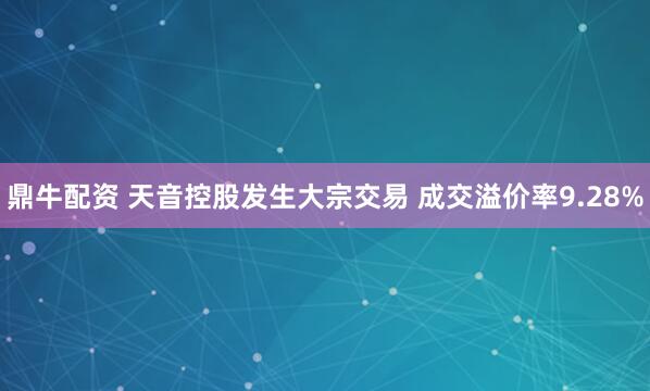 鼎牛配资 天音控股发生大宗交易 成交溢价率9.28%