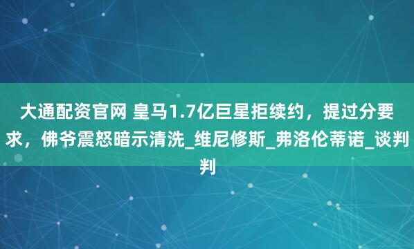 大通配资官网 皇马1.7亿巨星拒续约，提过分要求，佛爷震怒暗示清洗_维尼修斯_弗洛伦蒂诺_谈判