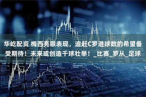 华屹配资 梅西亮眼表现，追赶C罗进球数的希望备受期待！未来或创造千球壮举！_比赛_罗从_足球