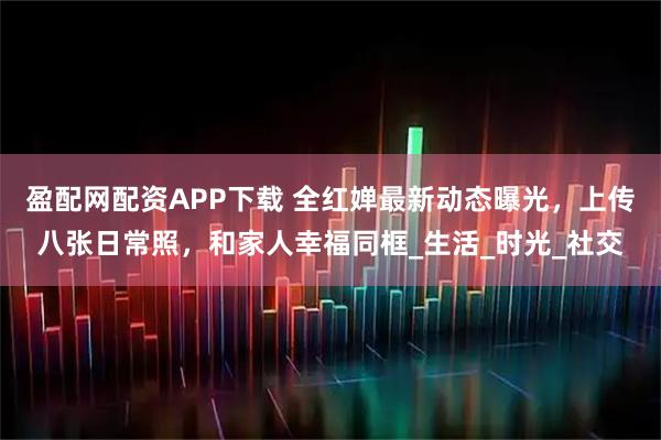 盈配网配资APP下载 全红婵最新动态曝光，上传八张日常照，和家人幸福同框_生活_时光_社交