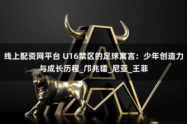 线上配资网平台 U16禁区的足球寓言：少年创造力与成长历程_邝兆镭_尼亚_王菲
