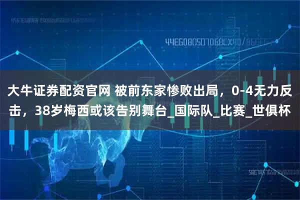大牛证券配资官网 被前东家惨败出局，0-4无力反击，38岁梅西或该告别舞台_国际队_比赛_世俱杯