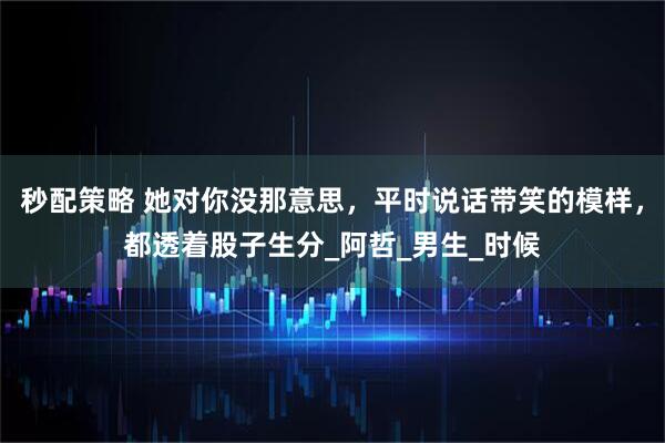 秒配策略 她对你没那意思，平时说话带笑的模样，都透着股子生分_阿哲_男生_时候