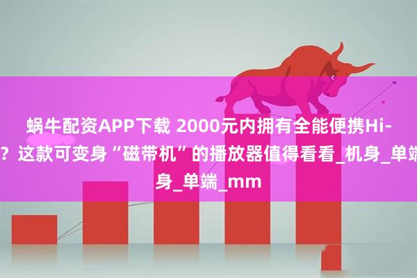 蜗牛配资APP下载 2000元内拥有全能便携Hi-Fi体验？这款可变身“磁带机”的播放器值得看看_机身_单端_mm
