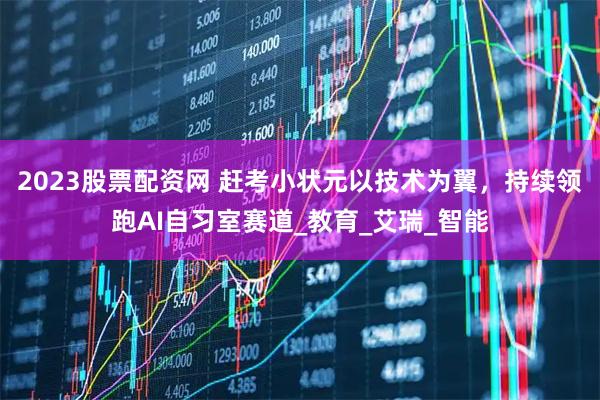 2023股票配资网 赶考小状元以技术为翼，持续领跑AI自习室赛道_教育_艾瑞_智能