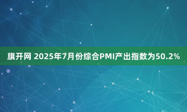 旗开网 2025年7月份综合PMI产出指数为50.2%